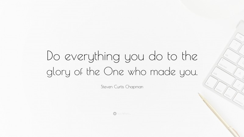Steven Curtis Chapman Quote: “Do everything you do to the glory of the One who made you.”