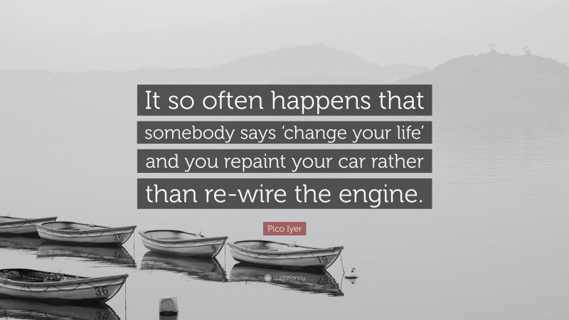 Pico Iyer Quote: “It so often happens that somebody says ‘change your life’ and you repaint your car rather than re-wire the engine.”