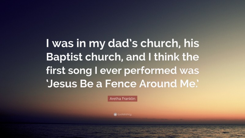 Aretha Franklin Quote: “I was in my dad’s church, his Baptist church, and I think the first song I ever performed was ‘Jesus Be a Fence Around Me.’”