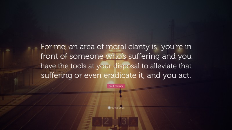 Paul Farmer Quote: “For me, an area of moral clarity is: you’re in front of someone who’s suffering and you have the tools at your disposal to alleviate that suffering or even eradicate it, and you act.”
