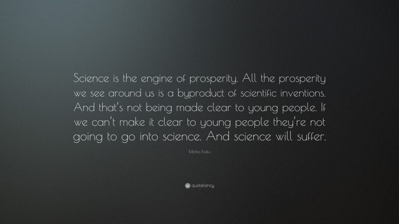 Michio Kaku Quote: “Science is the engine of prosperity. All the prosperity we see around us is a byproduct of scientific inventions. And that’s not being made clear to young people. If we can’t make it clear to young people they’re not going to go into science. And science will suffer.”
