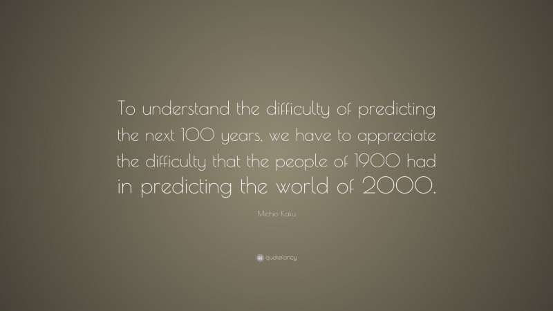 Michio Kaku Quote: “To understand the difficulty of predicting the next 100 years, we have to appreciate the difficulty that the people of 1900 had in predicting the world of 2000.”