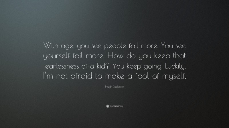 Hugh Jackman Quote: “With age, you see people fail more. You see yourself fail more. How do you keep that fearlessness of a kid? You keep going. Luckily, I’m not afraid to make a fool of myself.”