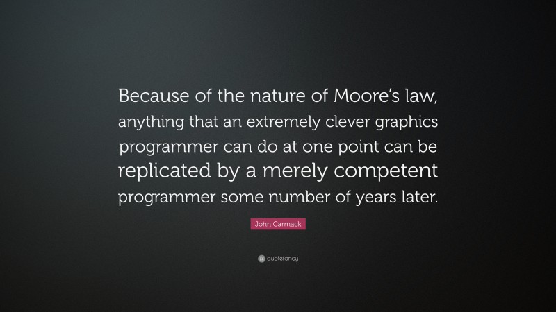 John Carmack Quote: “Because of the nature of Moore’s law, anything that an extremely clever graphics programmer can do at one point can be replicated by a merely competent programmer some number of years later.”