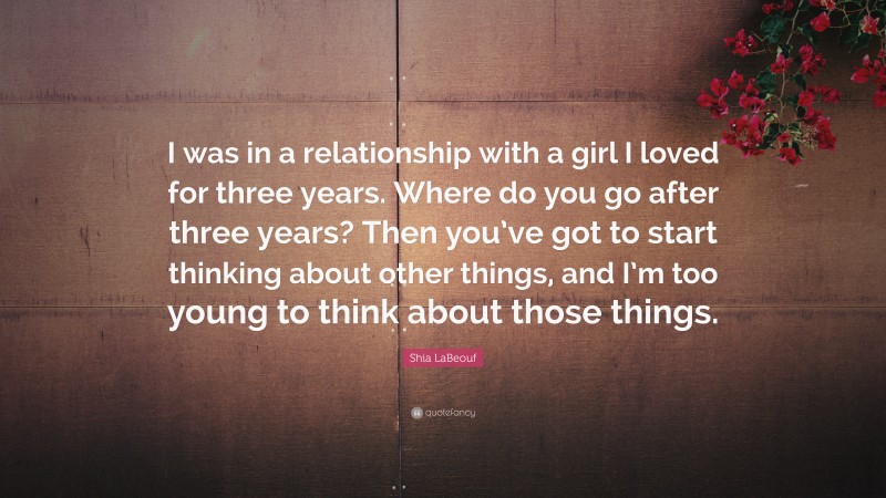 Shia LaBeouf Quote: “I was in a relationship with a girl I loved for three years. Where do you go after three years? Then you’ve got to start thinking about other things, and I’m too young to think about those things.”