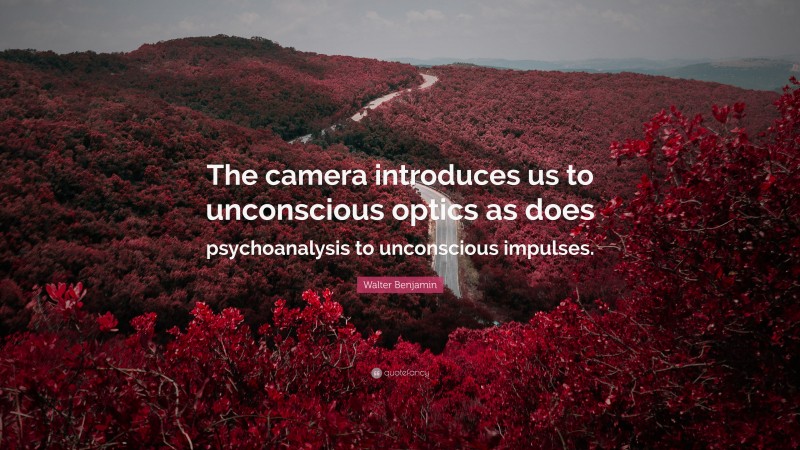 Walter Benjamin Quote: “The camera introduces us to unconscious optics as does psychoanalysis to unconscious impulses.”