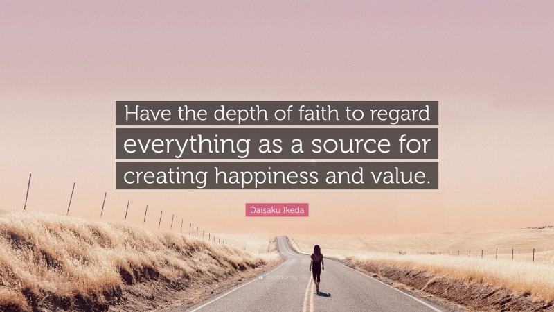 Daisaku Ikeda Quote: “Have the depth of faith to regard everything as a source for creating happiness and value.”