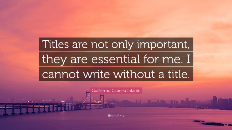 Guillermo Cabrera Infante Quote: “Titles are not only important, they are essential for me. I cannot write without a title.”