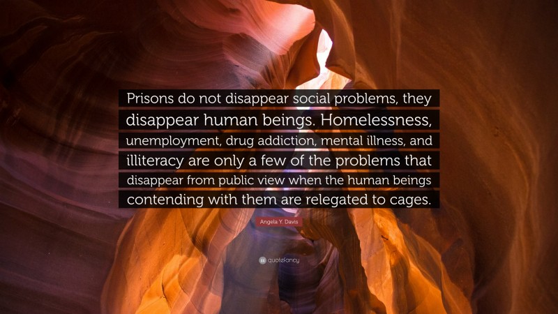 Angela Y. Davis Quote: “Prisons do not disappear social problems, they disappear human beings. Homelessness, unemployment, drug addiction, mental illness, and illiteracy are only a few of the problems that disappear from public view when the human beings contending with them are relegated to cages.”