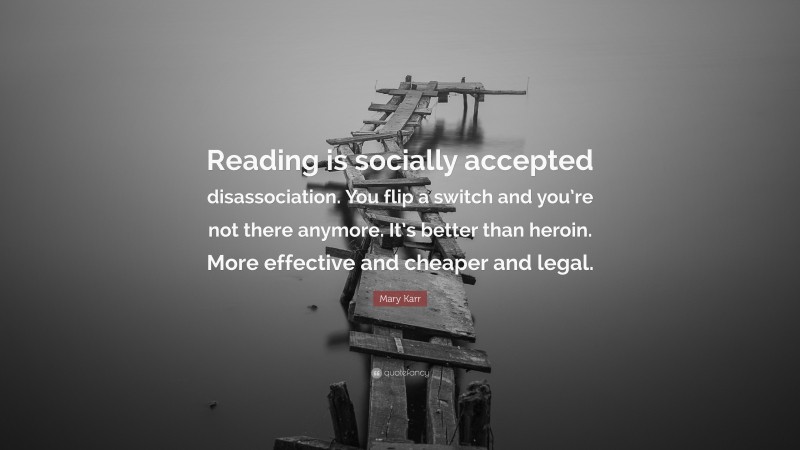Mary Karr Quote: “Reading is socially accepted disassociation. You flip a switch and you’re not there anymore. It’s better than heroin. More effective and cheaper and legal.”