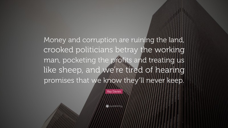 Ray Davies Quote: “Money and corruption are ruining the land, crooked politicians betray the working man, pocketing the profits and treating us like sheep, and we’re tired of hearing promises that we know they’ll never keep.”