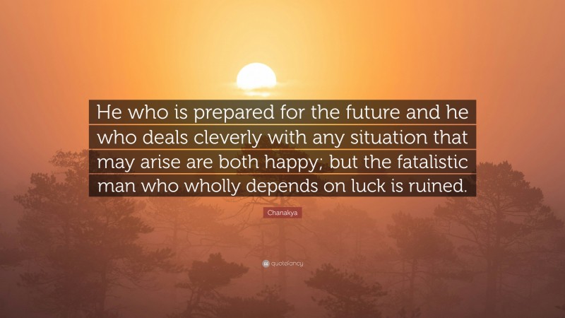 Chanakya Quote: “He who is prepared for the future and he who deals cleverly with any situation that may arise are both happy; but the fatalistic man who wholly depends on luck is ruined.”