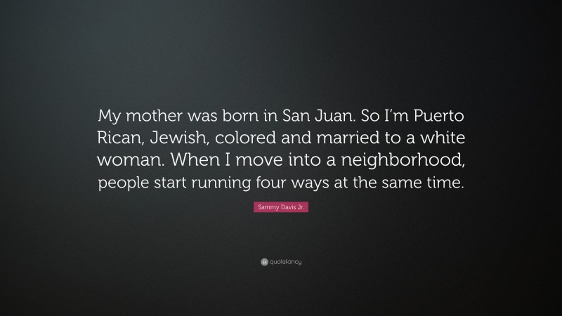 Sammy Davis Jr. Quote: “My mother was born in San Juan. So I’m Puerto Rican, Jewish, colored and married to a white woman. When I move into a neighborhood, people start running four ways at the same time.”