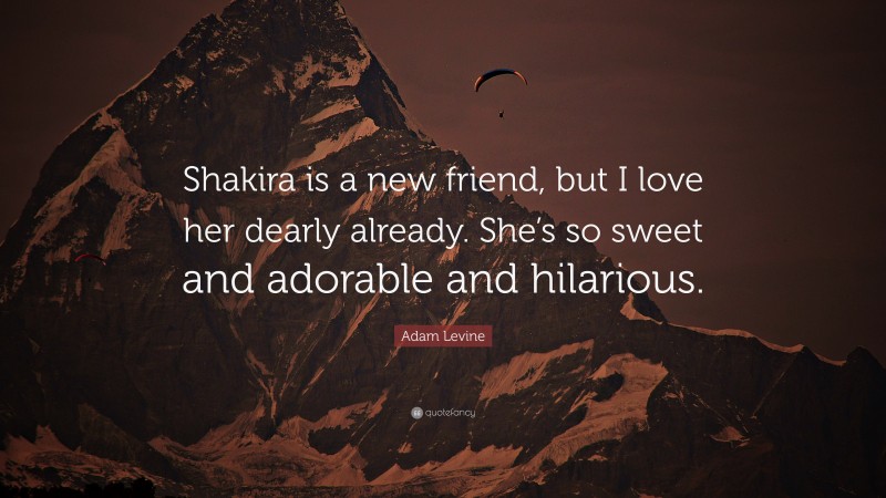 Adam Levine Quote: “Shakira is a new friend, but I love her dearly already. She’s so sweet and adorable and hilarious.”
