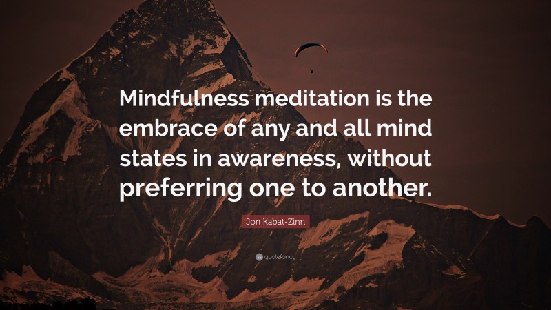 Jon Kabat-Zinn Quote: “Mindfulness meditation is the embrace of any and all mind states in awareness, without preferring one to another.”
