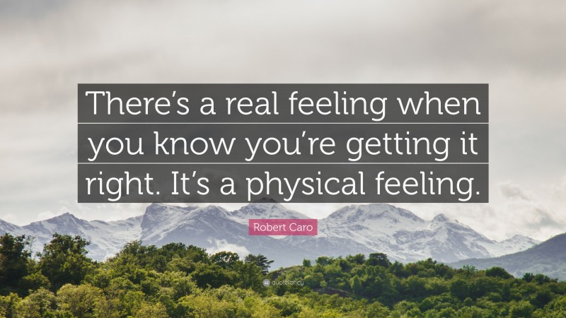 Robert Caro Quote: “There’s a real feeling when you know you’re getting it right. It’s a physical feeling.”