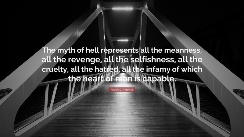 Robert G. Ingersoll Quote: “The myth of hell represents all the meanness, all the revenge, all the selfishness, all the cruelty, all the hatred, all the infamy of which the heart of man is capable.”