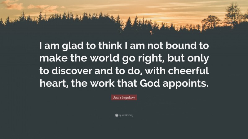Jean Ingelow Quote: “I am glad to think I am not bound to make the world go right, but only to discover and to do, with cheerful heart, the work that God appoints.”