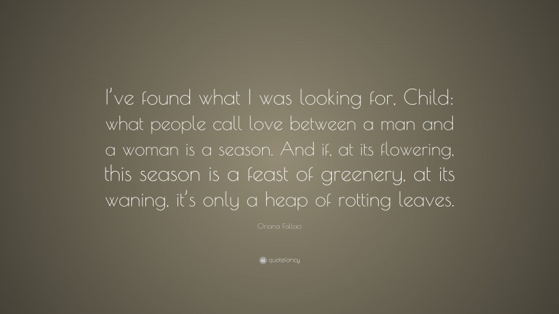 Oriana Fallaci Quote: “I’ve found what I was looking for, Child: what people call love between a man and a woman is a season. And if, at its flowering, this season is a feast of greenery, at its waning, it’s only a heap of rotting leaves.”