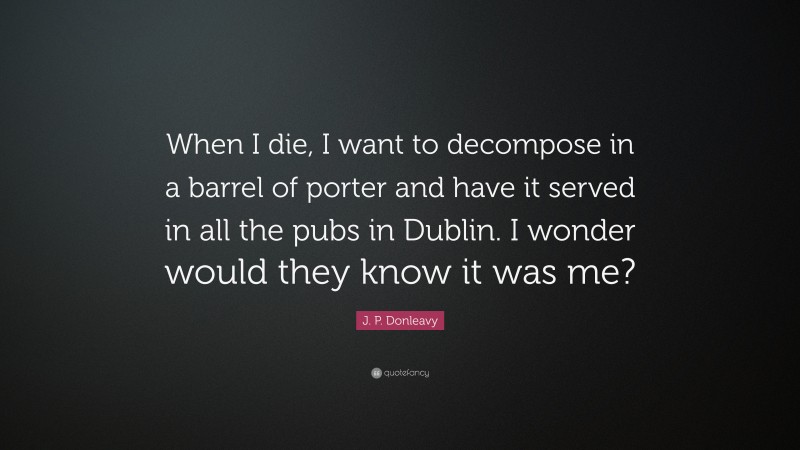 J. P. Donleavy Quote: “When I die, I want to decompose in a barrel of porter and have it served in all the pubs in Dublin. I wonder would they know it was me?”