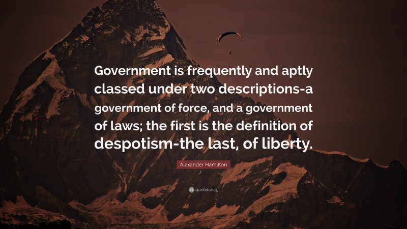 Alexander Hamilton Quote: “Government is frequently and aptly classed under two descriptions-a government of force, and a government of laws; the first is the definition of despotism-the last, of liberty.”