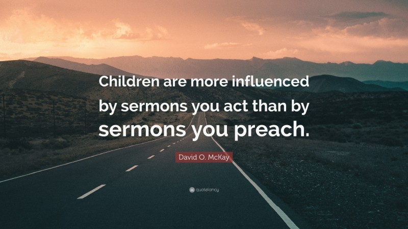 David O. McKay Quote: “Children are more influenced by sermons you act than by sermons you preach.”