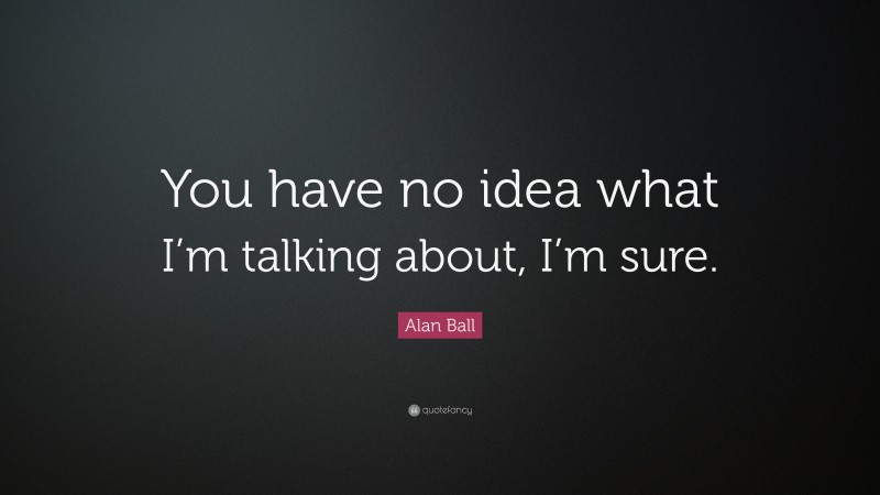 Alan Ball Quote: “You have no idea what I’m talking about, I’m sure.”