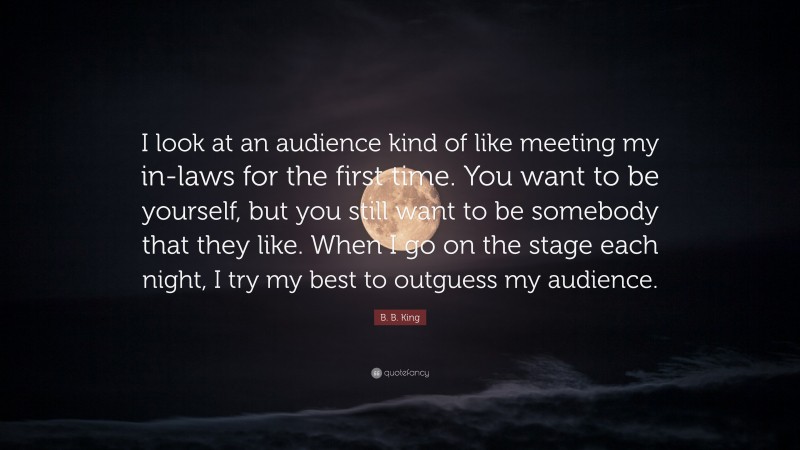 B. B. King Quote: “I look at an audience kind of like meeting my in-laws for the first time. You want to be yourself, but you still want to be somebody that they like. When I go on the stage each night, I try my best to outguess my audience.”