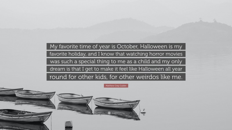 Matthew Gray Gubler Quote: “My favorite time of year is October, Halloween is my favorite holiday, and I know that watching horror movies was such a special thing to me as a child and my only dream is that I get to make it feel like Halloween all year round for other kids, for other weirdos like me.”