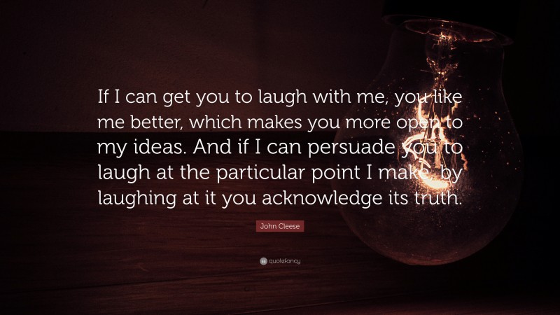 John Cleese Quote: “If I can get you to laugh with me, you like me better, which makes you more open to my ideas. And if I can persuade you to laugh at the particular point I make, by laughing at it you acknowledge its truth.”