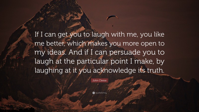 John Cleese Quote: “If I can get you to laugh with me, you like me better, which makes you more open to my ideas. And if I can persuade you to laugh at the particular point I make, by laughing at it you acknowledge its truth.”