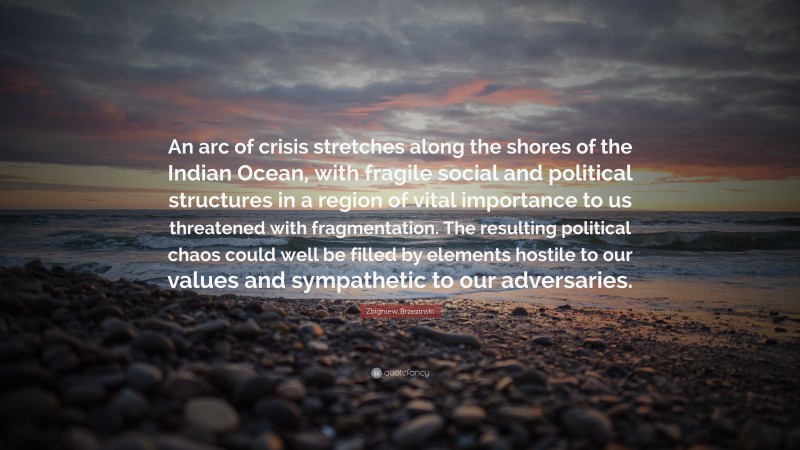 Zbigniew Brzezinski Quote: “An arc of crisis stretches along the shores of the Indian Ocean, with fragile social and political structures in a region of vital importance to us threatened with fragmentation. The resulting political chaos could well be filled by elements hostile to our values and sympathetic to our adversaries.”