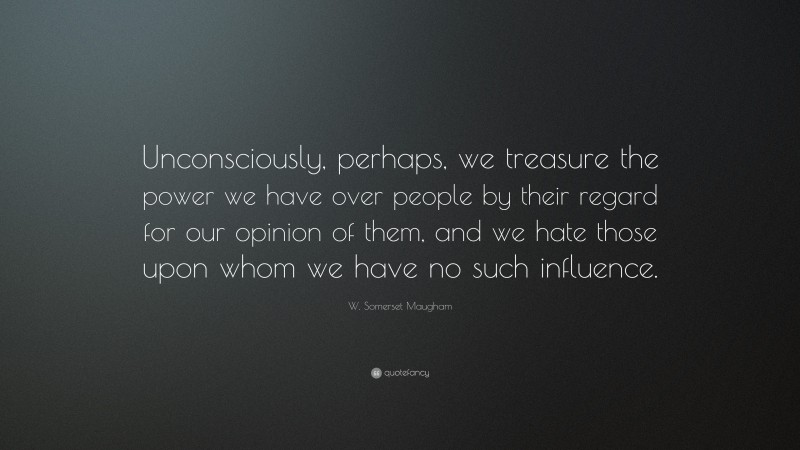 W. Somerset Maugham Quote: “Unconsciously, perhaps, we treasure the power we have over people by their regard for our opinion of them, and we hate those upon whom we have no such influence.”