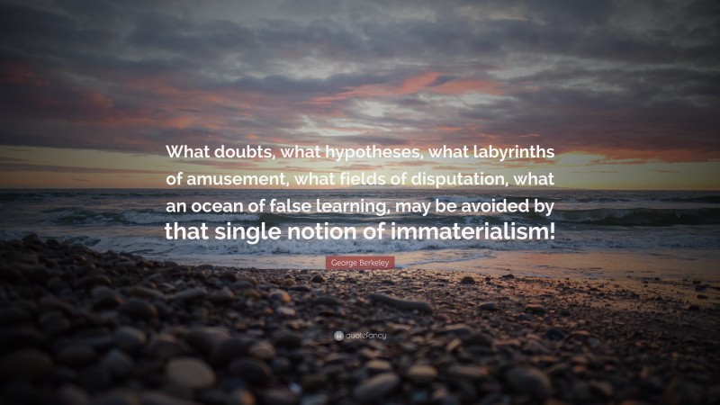 George Berkeley Quote: “What doubts, what hypotheses, what labyrinths of amusement, what fields of disputation, what an ocean of false learning, may be avoided by that single notion of immaterialism!”