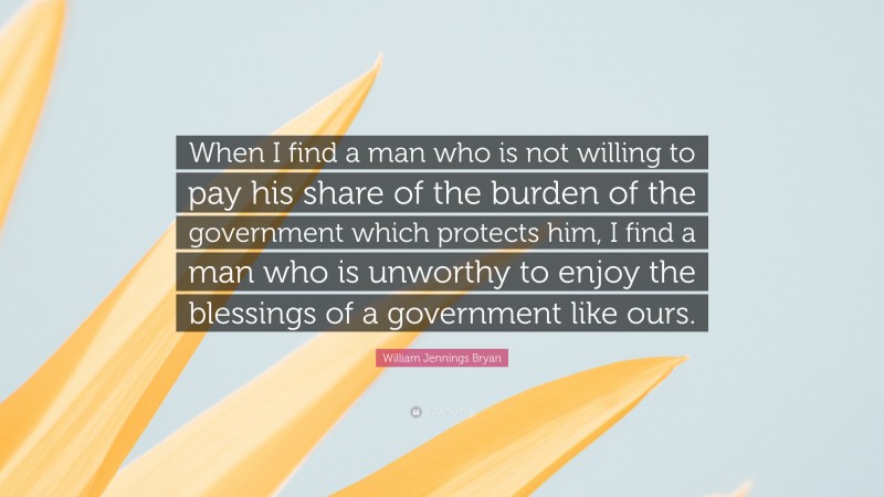 William Jennings Bryan Quote: “When I find a man who is not willing to pay his share of the burden of the government which protects him, I find a man who is unworthy to enjoy the blessings of a government like ours.”