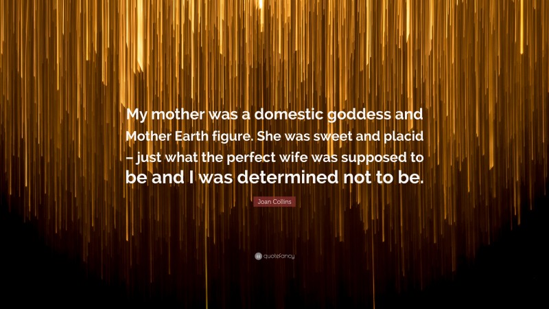 Joan Collins Quote: “My mother was a domestic goddess and Mother Earth figure. She was sweet and placid – just what the perfect wife was supposed to be and I was determined not to be.”