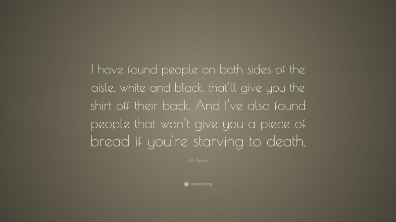 Al Green Quote: “I have found people on both sides of the aisle, white and black, that’ll give you the shirt off their back. And I’ve also found people that won’t give you a piece of bread if you’re starving to death.”