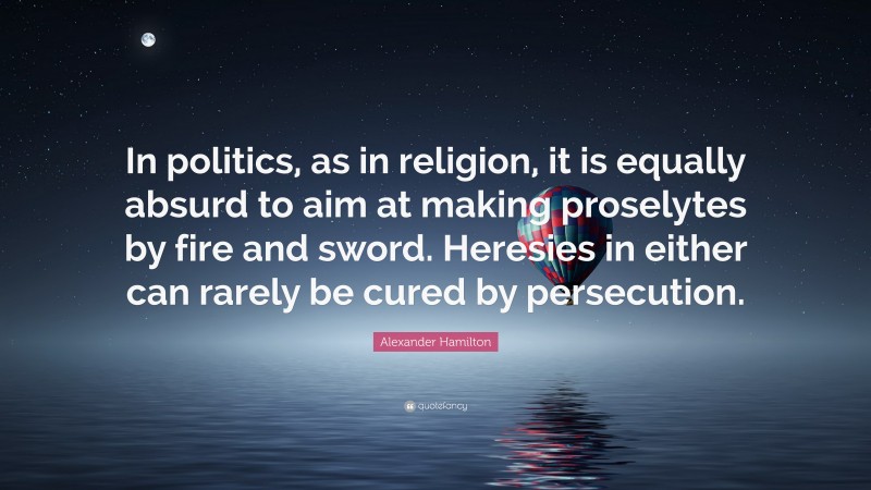 Alexander Hamilton Quote: “In politics, as in religion, it is equally absurd to aim at making proselytes by fire and sword. Heresies in either can rarely be cured by persecution.”