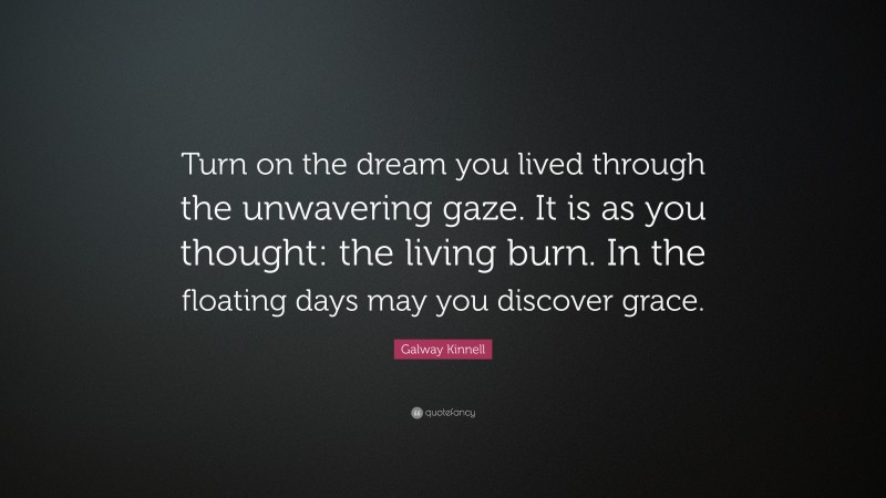 Galway Kinnell Quote: “Turn on the dream you lived through the unwavering gaze. It is as you thought: the living burn. In the floating days may you discover grace.”