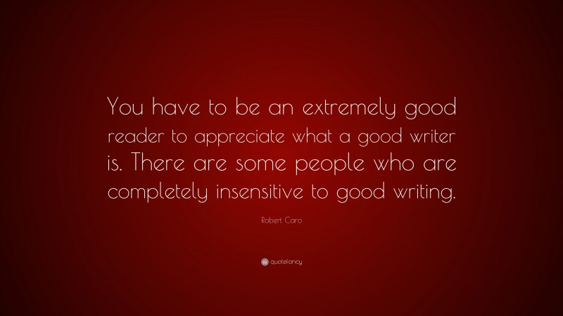 Robert Caro Quote: “You have to be an extremely good reader to appreciate what a good writer is. There are some people who are completely insensitive to good writing.”