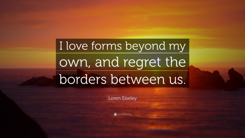 Loren Eiseley Quote: “I love forms beyond my own, and regret the borders between us.”