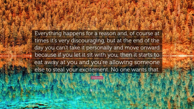 Lily Collins Quote: “Everything happens for a reason and, of course at times it’s very discouraging, but at the end of the day you can’t take it personally and move onward because if you let it sit with you, then it starts to eat away at you and you’re allowing someone else to steal your excitement. No one wants that.”