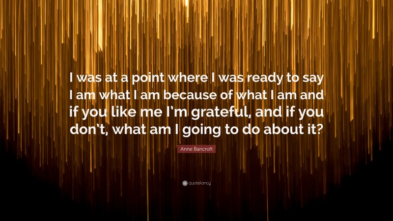 Anne Bancroft Quote: “I was at a point where I was ready to say I am what I am because of what I am and if you like me I’m grateful, and if you don’t, what am I going to do about it?”
