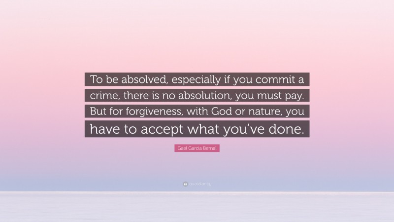 Gael Garcia Bernal Quote: “To be absolved, especially if you commit a crime, there is no absolution, you must pay. But for forgiveness, with God or nature, you have to accept what you’ve done.”