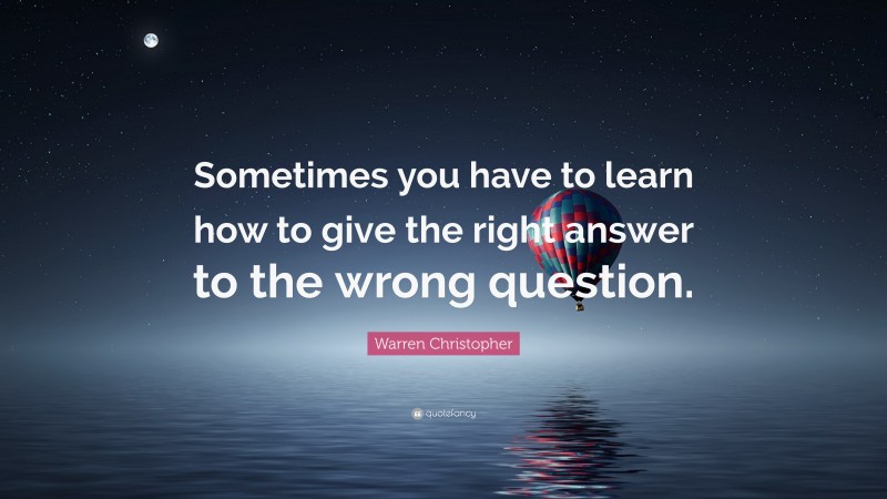 Warren Christopher Quote: “Sometimes you have to learn how to give the right answer to the wrong question.”