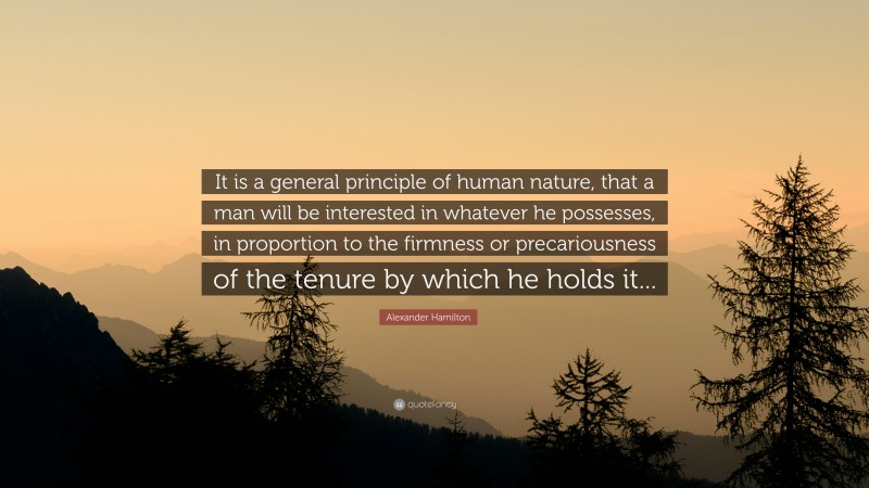 Alexander Hamilton Quote: “It is a general principle of human nature, that a man will be interested in whatever he possesses, in proportion to the firmness or precariousness of the tenure by which he holds it...”