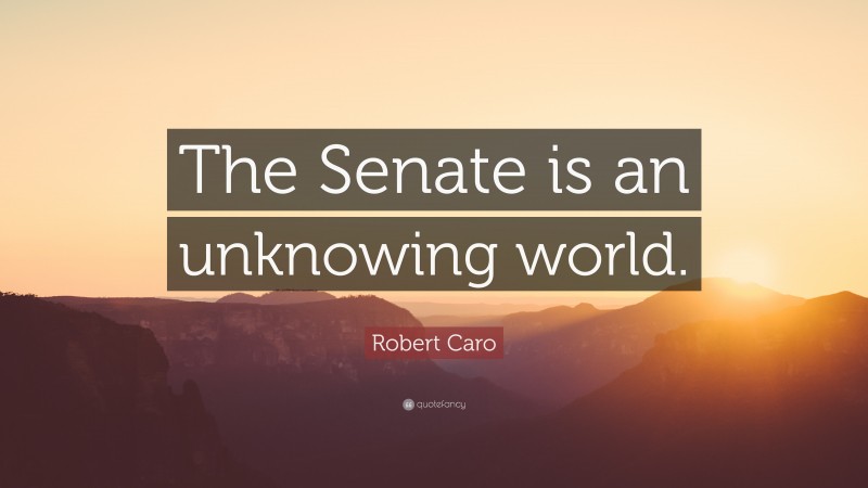 Robert Caro Quote: “The Senate is an unknowing world.”