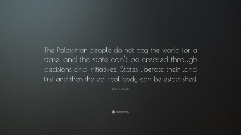 Ismail Haniyeh Quote: “The Palestinian people do not beg the world for a state, and the state can’t be created through decisions and initiatives. States liberate their land first and then the political body can be established.”