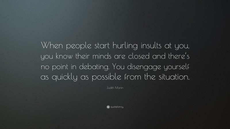 Judith Martin Quote: “When people start hurling insults at you, you know their minds are closed and there’s no point in debating. You disengage yourself as quickly as possible from the situation.”