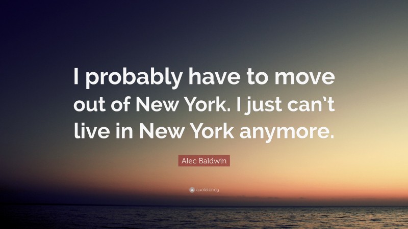 Alec Baldwin Quote: “I probably have to move out of New York. I just can’t live in New York anymore.”